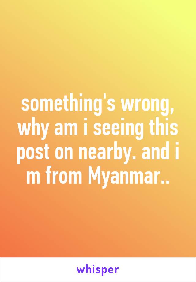 something's wrong, why am i seeing this post on nearby. and i m from Myanmar..