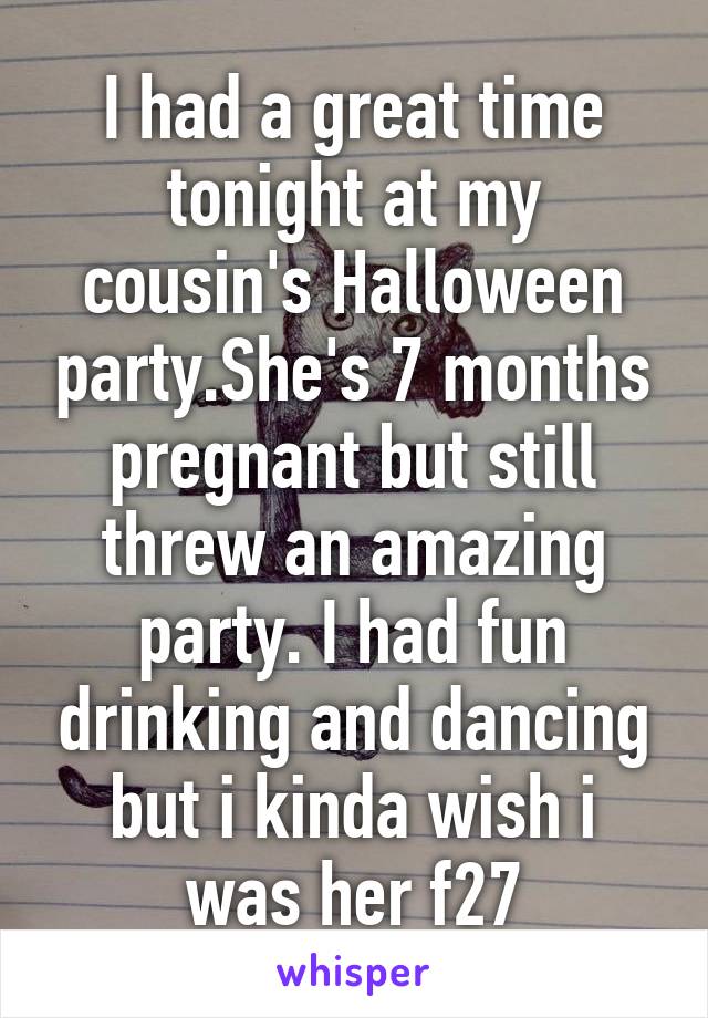 I had a great time tonight at my cousin's Halloween party.She's 7 months pregnant but still threw an amazing party. I had fun drinking and dancing but i kinda wish i was her f27