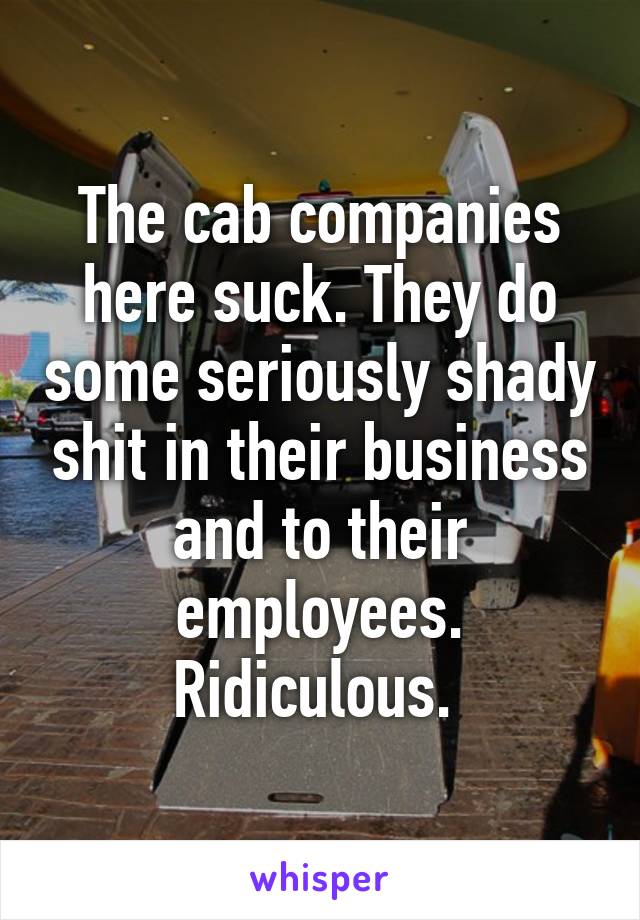 The cab companies here suck. They do some seriously shady shit in their business and to their employees. Ridiculous. 