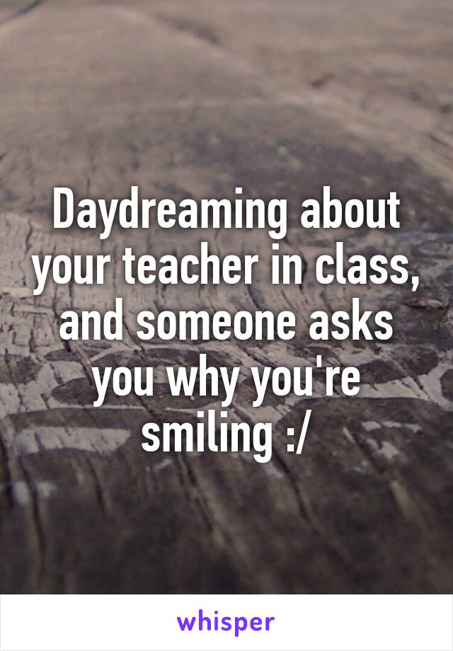 Daydreaming about your teacher in class, and someone asks you why you're smiling :/