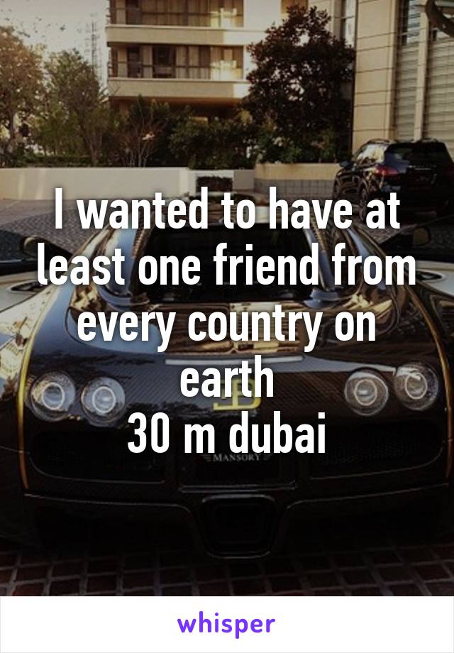 I wanted to have at least one friend from every country on earth
30 m dubai