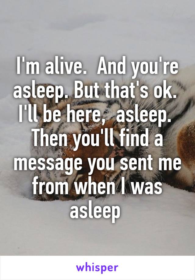 I'm alive.  And you're asleep. But that's ok.  I'll be here,  asleep.  Then you'll find a message you sent me from when I was asleep 