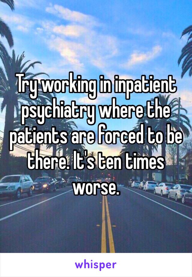 Try working in inpatient psychiatry where the patients are forced to be there. It's ten times worse. 