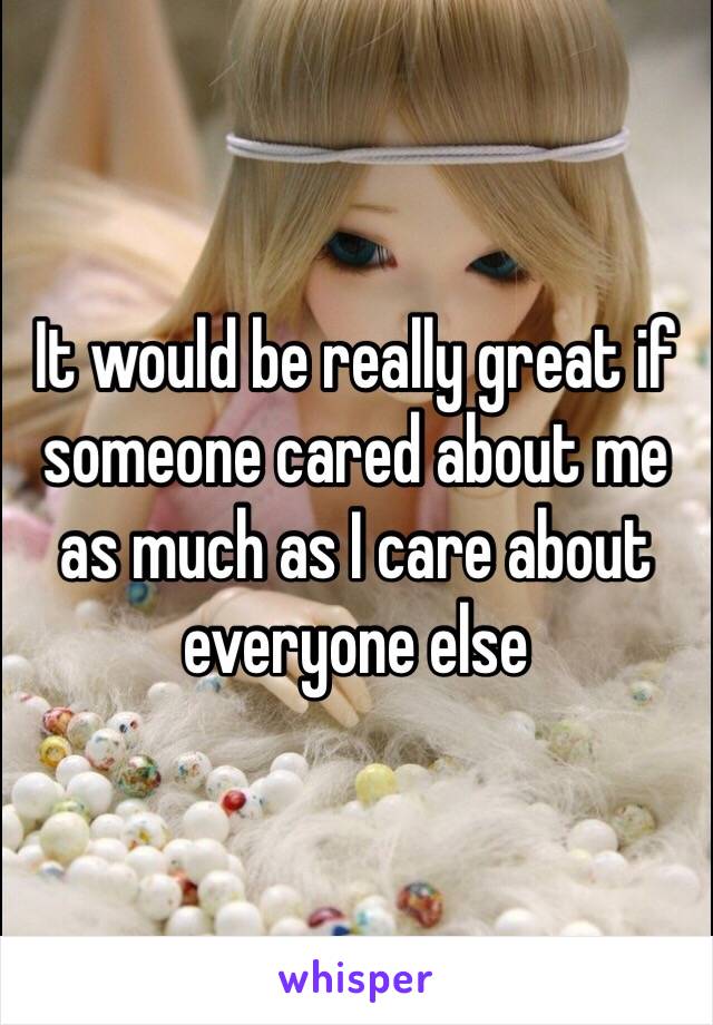 It would be really great if someone cared about me as much as I care about everyone else