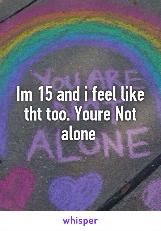 Im 15 and i feel like tht too. Youre Not alone 