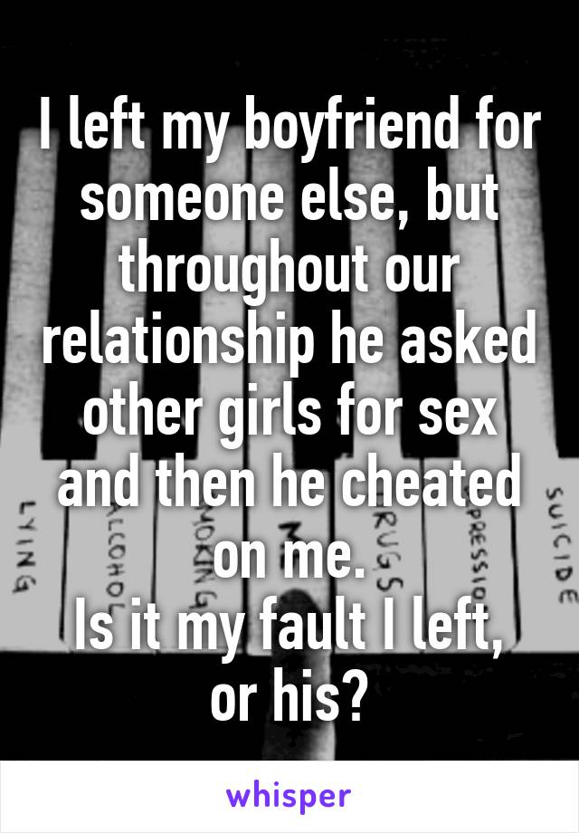 I left my boyfriend for someone else, but throughout our relationship he asked other girls for sex and then he cheated on me.
Is it my fault I left, or his?