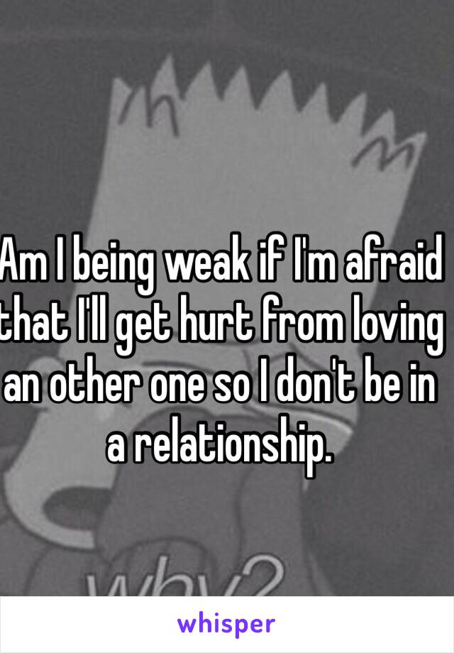 Am I being weak if I'm afraid that I'll get hurt from loving an other one so I don't be in a relationship.