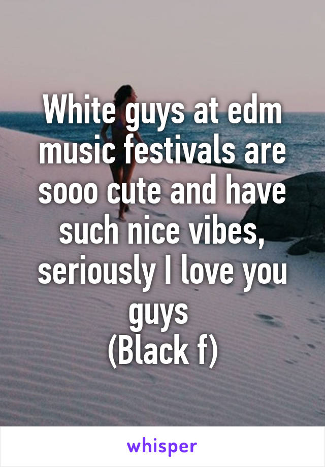 White guys at edm music festivals are sooo cute and have such nice vibes, seriously I love you guys 
(Black f)