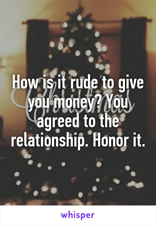 How is it rude to give you money? You agreed to the relationship. Honor it.