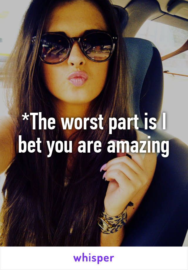 *The worst part is I bet you are amazing