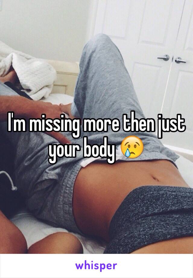 I'm missing more then just your body 😢