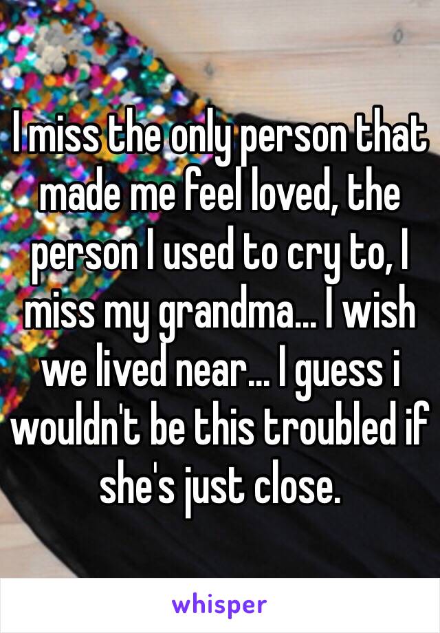 I miss the only person that made me feel loved, the person I used to cry to, I miss my grandma... I wish we lived near... I guess i wouldn't be this troubled if she's just close.