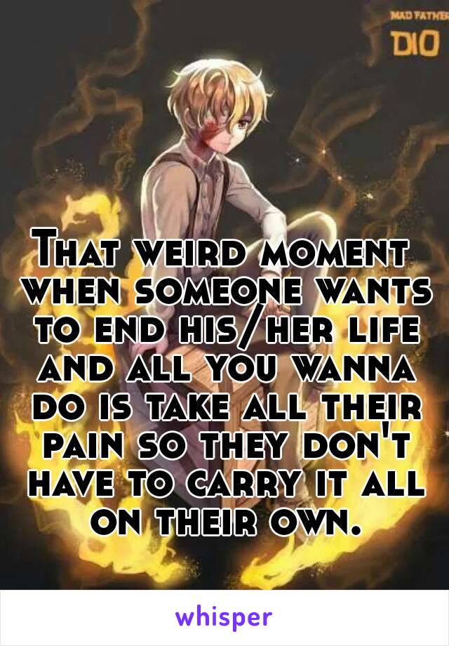 That weird moment when someone wants to end his/her life and all you wanna do is take all their pain so they don't have to carry it all on their own.