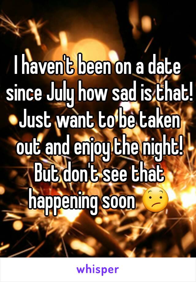 I haven't been on a date since July how sad is that! Just want to be taken out and enjoy the night! But don't see that happening soon 😕