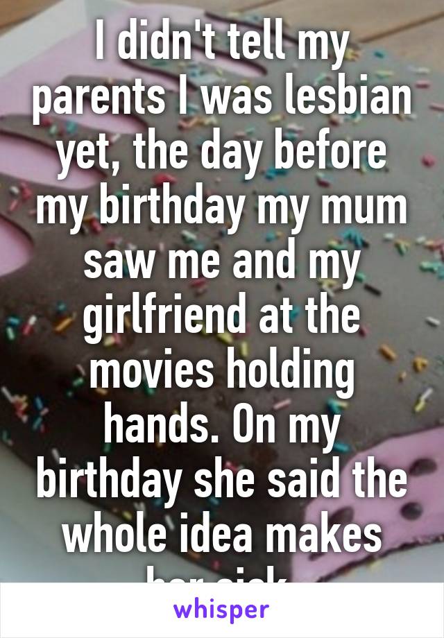 I didn't tell my parents I was lesbian yet, the day before my birthday my mum saw me and my girlfriend at the movies holding hands. On my birthday she said the whole idea makes her sick.