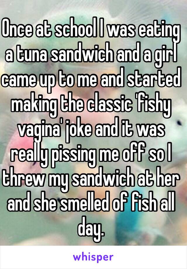 Once at school I was eating a tuna sandwich and a girl came up to me and started making the classic 'fishy vagina' joke and it was really pissing me off so I threw my sandwich at her and she smelled of fish all day.