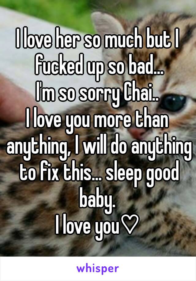 I love her so much but I fucked up so bad...
I'm so sorry Chai..
I love you more than anything, I will do anything to fix this... sleep good baby. 
I love you♡