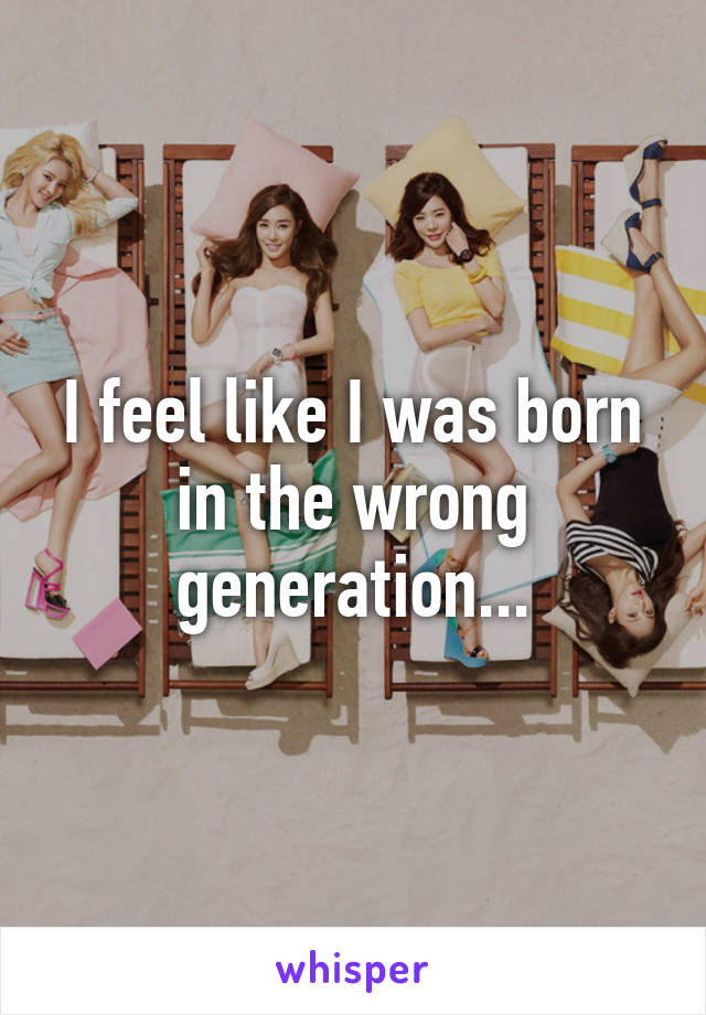 I feel like I was born in the wrong generation...