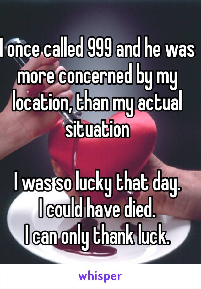 I once called 999 and he was more concerned by my location, than my actual situation 

I was so lucky that day.
I could have died. 
I can only thank luck.