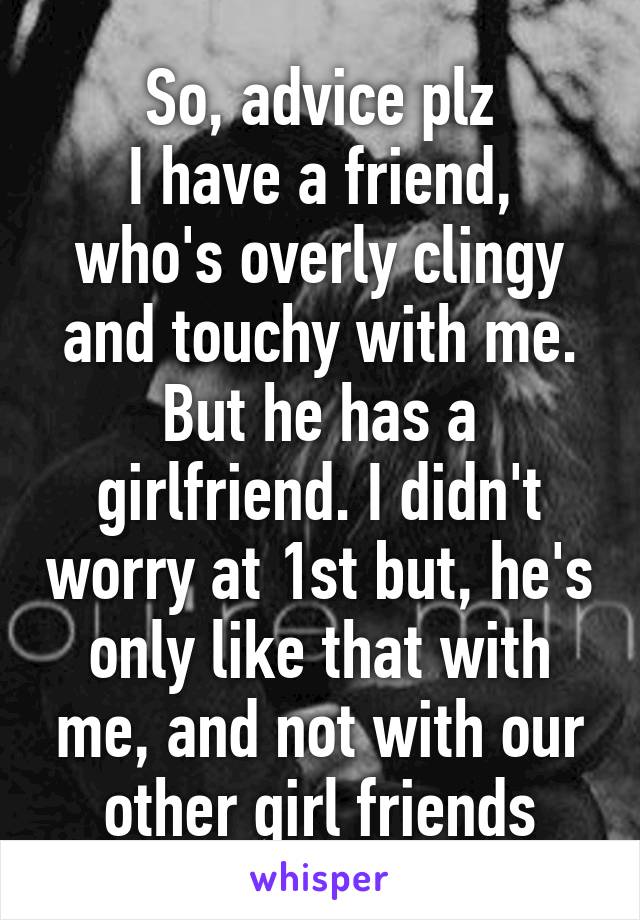 So, advice plz
I have a friend, who's overly clingy and touchy with me. But he has a girlfriend. I didn't worry at 1st but, he's only like that with me, and not with our other girl friends