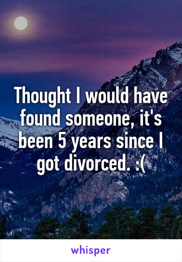 Thought I would have found someone, it's been 5 years since I got divorced. :(