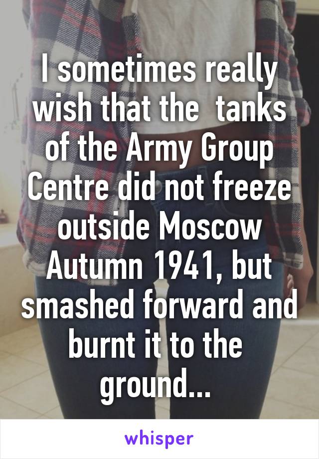 I sometimes really wish that the  tanks of the Army Group Centre did not freeze outside Moscow Autumn 1941, but smashed forward and burnt it to the  ground... 