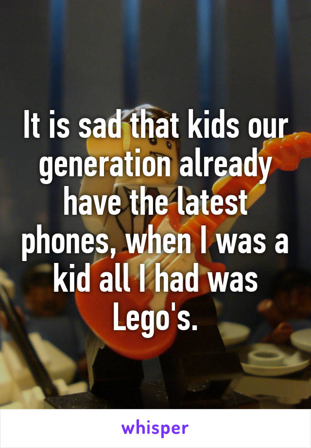 It is sad that kids our generation already have the latest phones, when I was a kid all I had was Lego's.