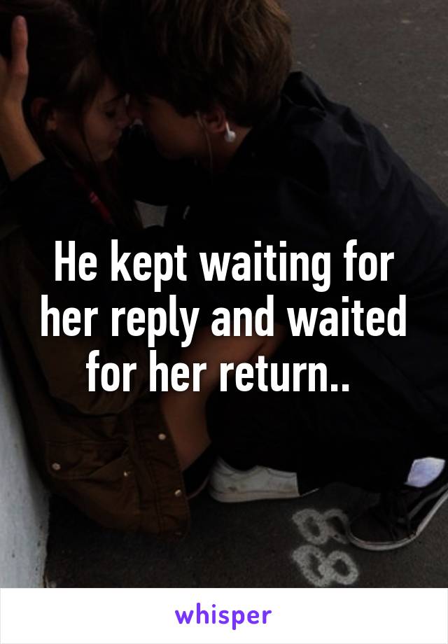 He kept waiting for her reply and waited for her return.. 