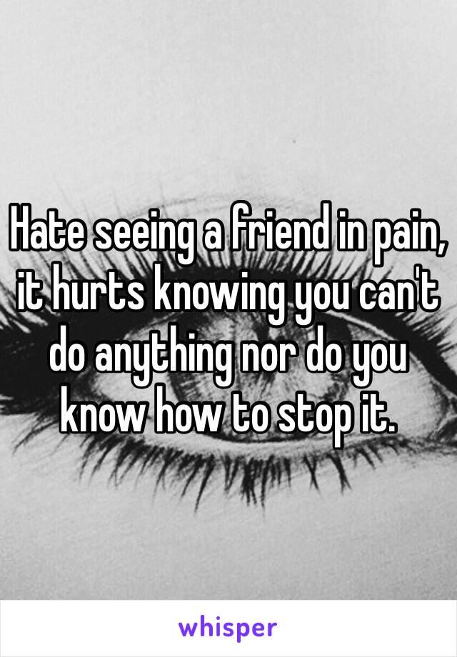 Hate seeing a friend in pain, it hurts knowing you can't do anything nor do you know how to stop it.