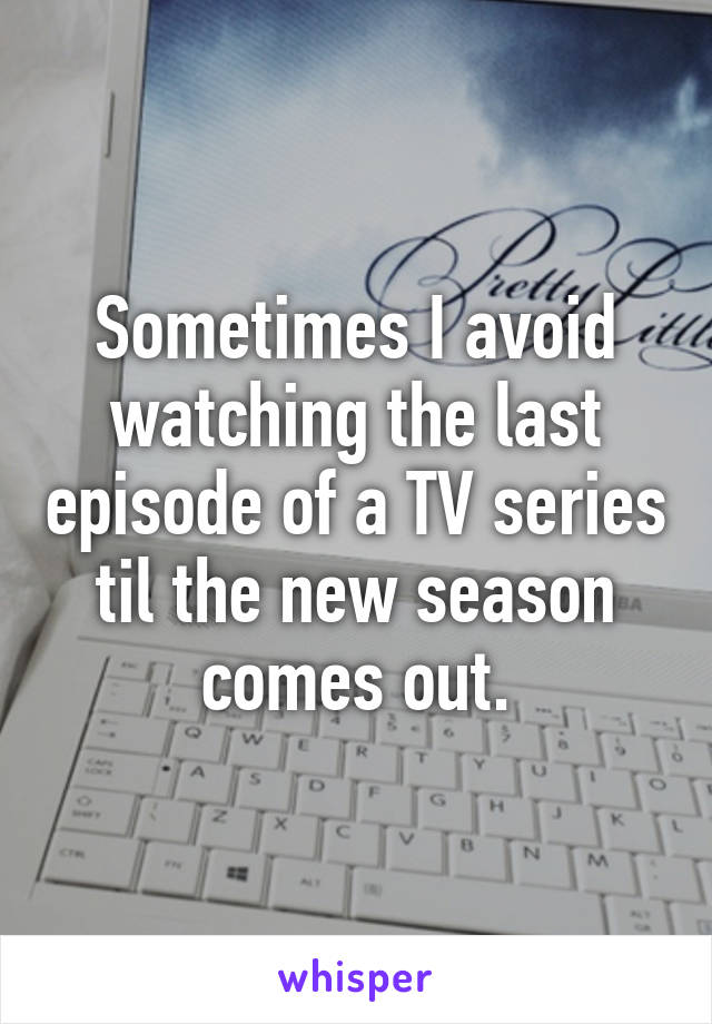 Sometimes I avoid watching the last episode of a TV series til the new season comes out.