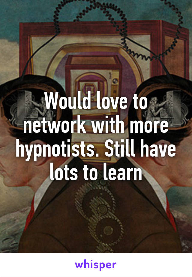 Would love to network with more hypnotists. Still have lots to learn