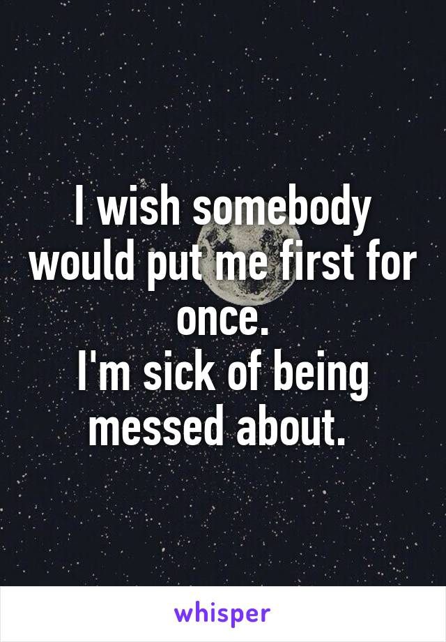 I wish somebody would put me first for once.
I'm sick of being messed about. 