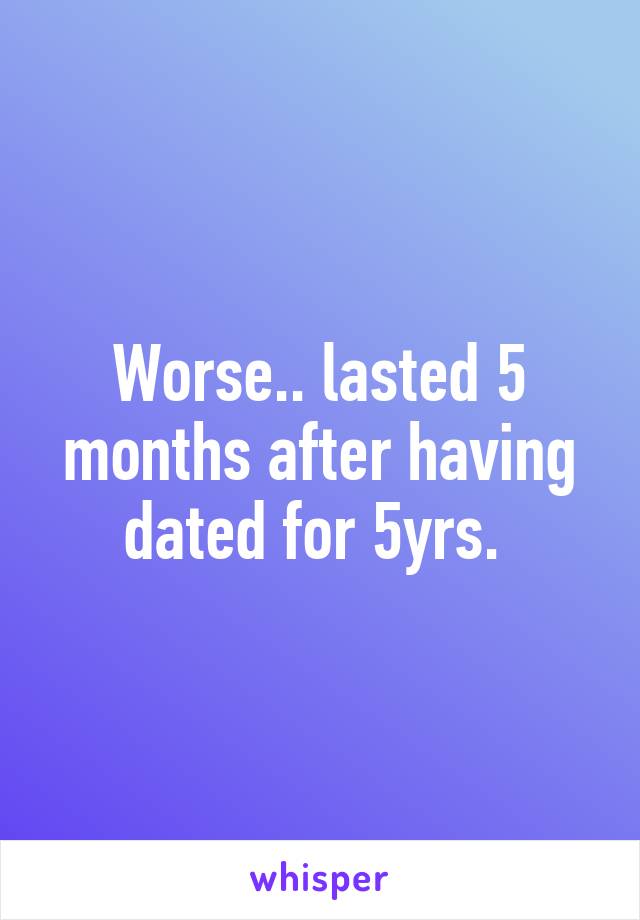 Worse.. lasted 5 months after having dated for 5yrs. 