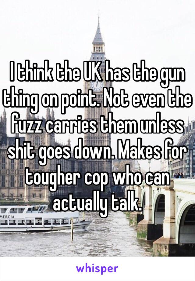 I think the UK has the gun thing on point. Not even the fuzz carries them unless shit goes down. Makes for tougher cop who can actually talk.