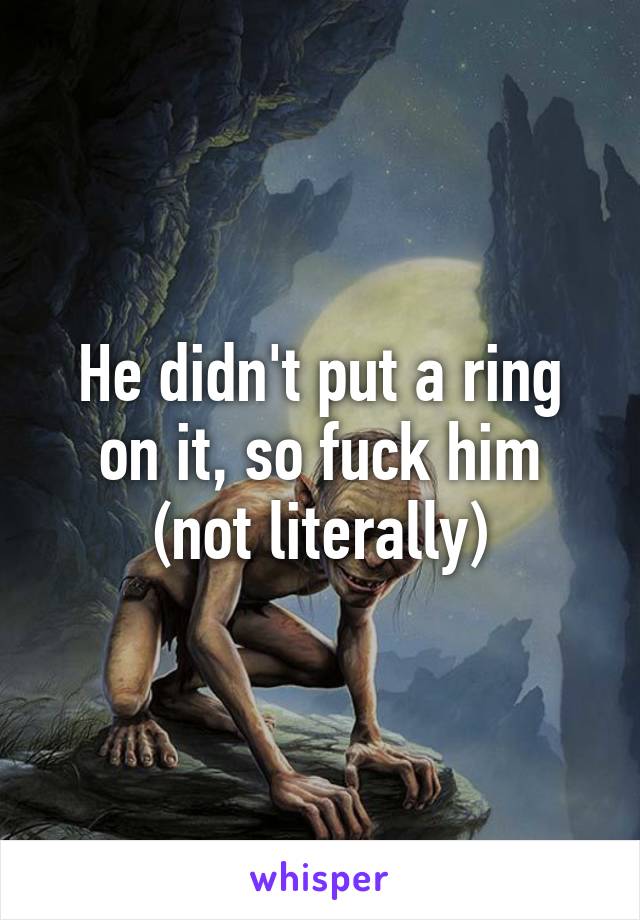 He didn't put a ring on it, so fuck him (not literally)