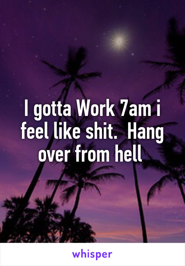 I gotta Work 7am i feel like shit.  Hang over from hell 