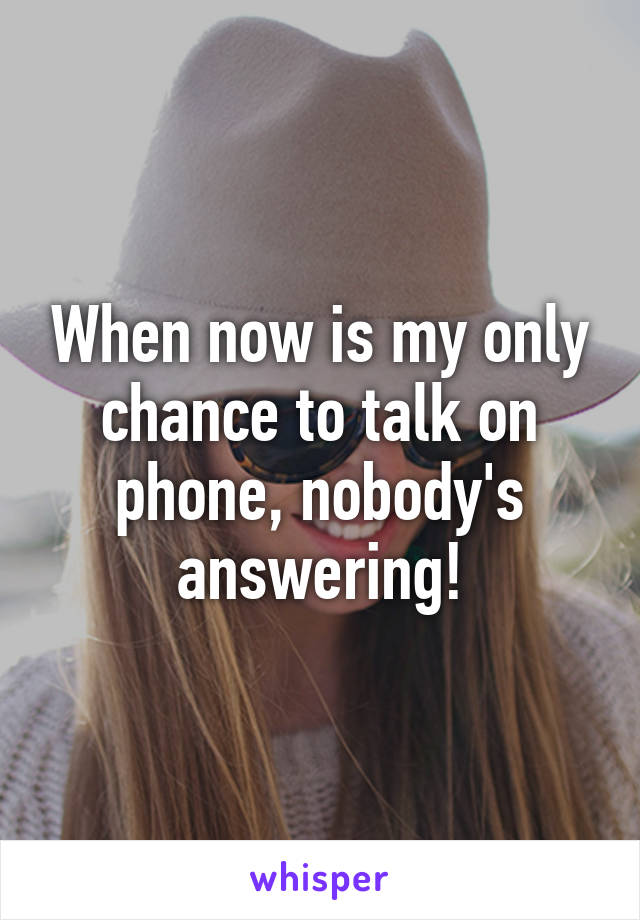 When now is my only chance to talk on phone, nobody's answering!