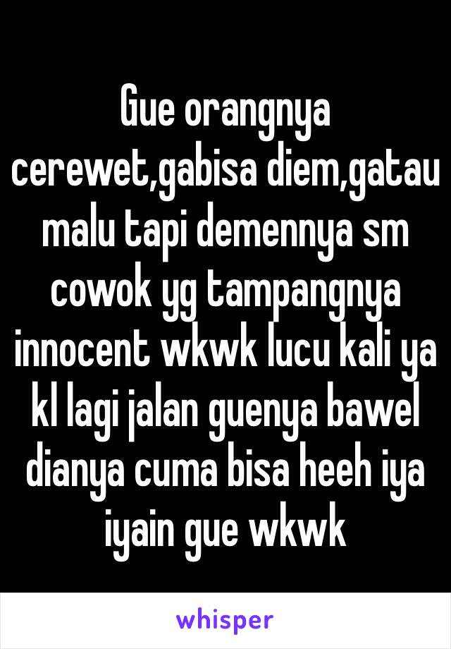 Gue orangnya cerewet,gabisa diem,gatau malu tapi demennya sm cowok yg tampangnya innocent wkwk lucu kali ya kl lagi jalan guenya bawel dianya cuma bisa heeh iya iyain gue wkwk