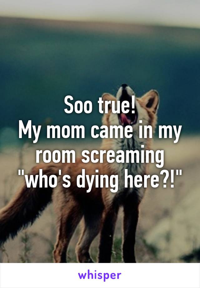 Soo true!
My mom came in my room screaming "who's dying here?!"