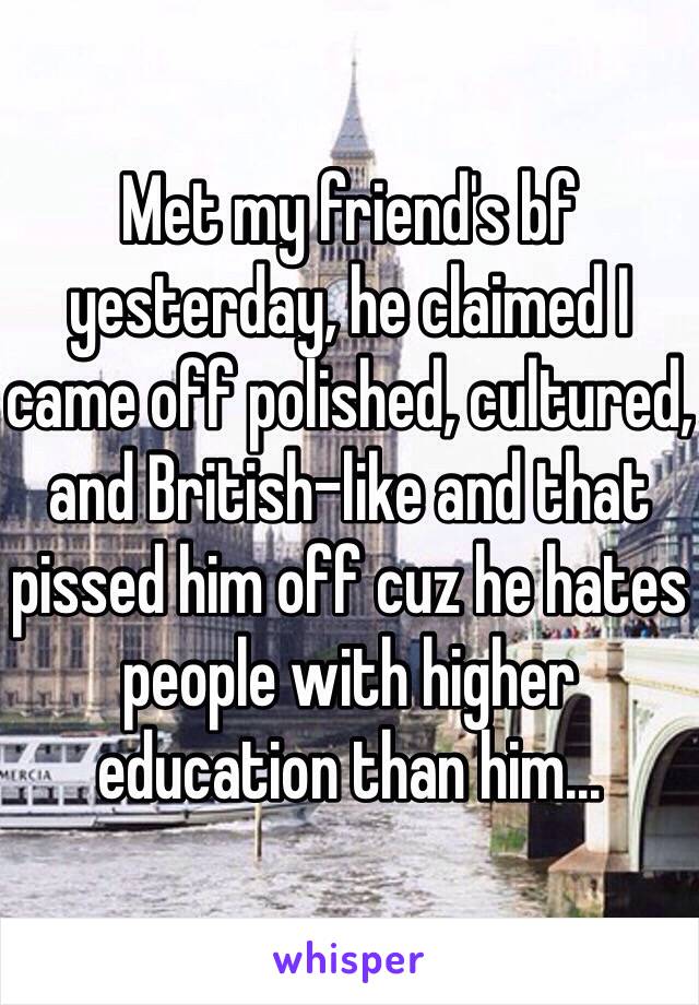 Met my friend's bf yesterday, he claimed I came off polished, cultured, and British-like and that pissed him off cuz he hates people with higher education than him...