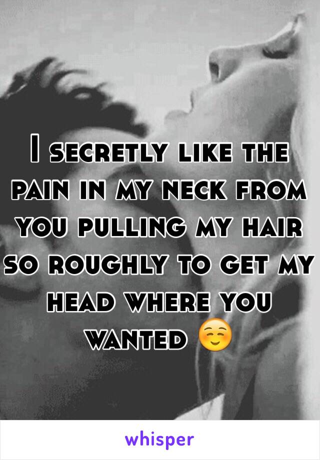 I secretly like the pain in my neck from you pulling my hair so roughly to get my head where you wanted ☺️