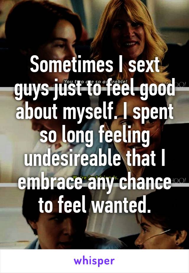 Sometimes I sext guys just to feel good about myself. I spent so long feeling undesireable that I embrace any chance to feel wanted.