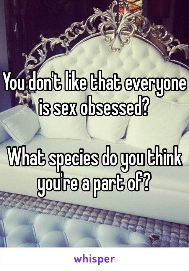 You don't like that everyone is sex obsessed? 

What species do you think you're a part of?