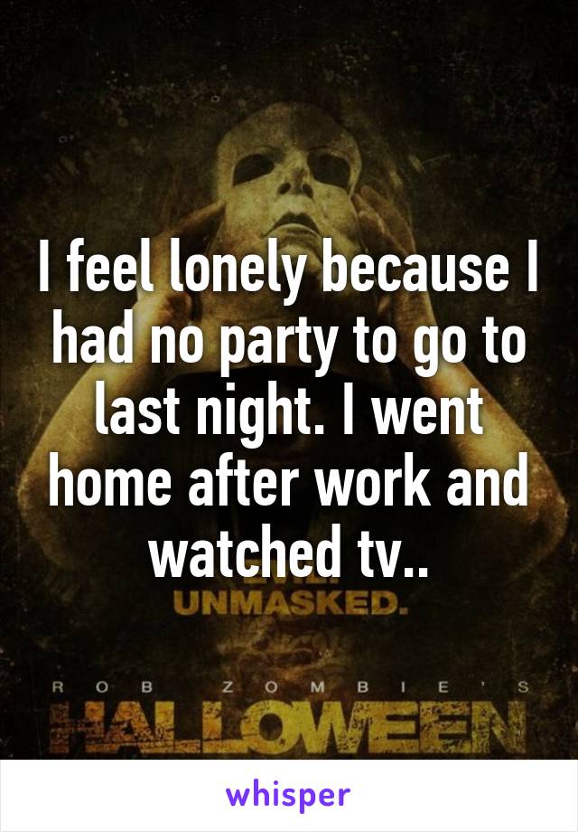 I feel lonely because I had no party to go to last night. I went home after work and watched tv..