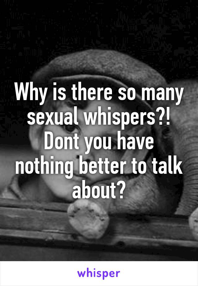 Why is there so many sexual whispers?!
Dont you have nothing better to talk about?