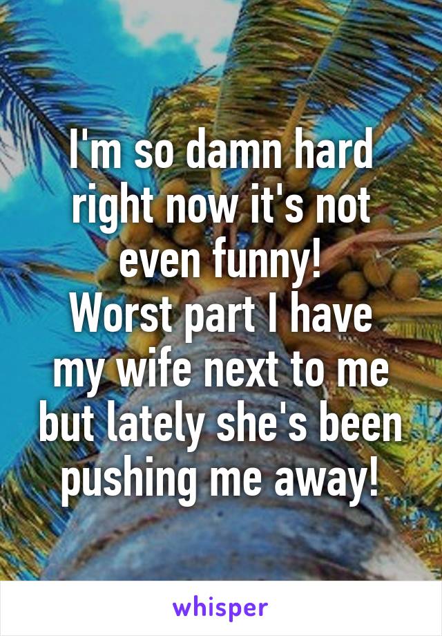 I'm so damn hard right now it's not even funny!
Worst part I have my wife next to me but lately she's been pushing me away!