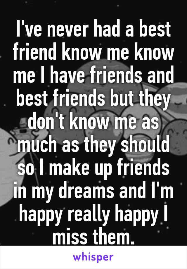 I've never had a best friend know me know me I have friends and best friends but they don't know me as much as they should so I make up friends in my dreams and I'm happy really happy I miss them.