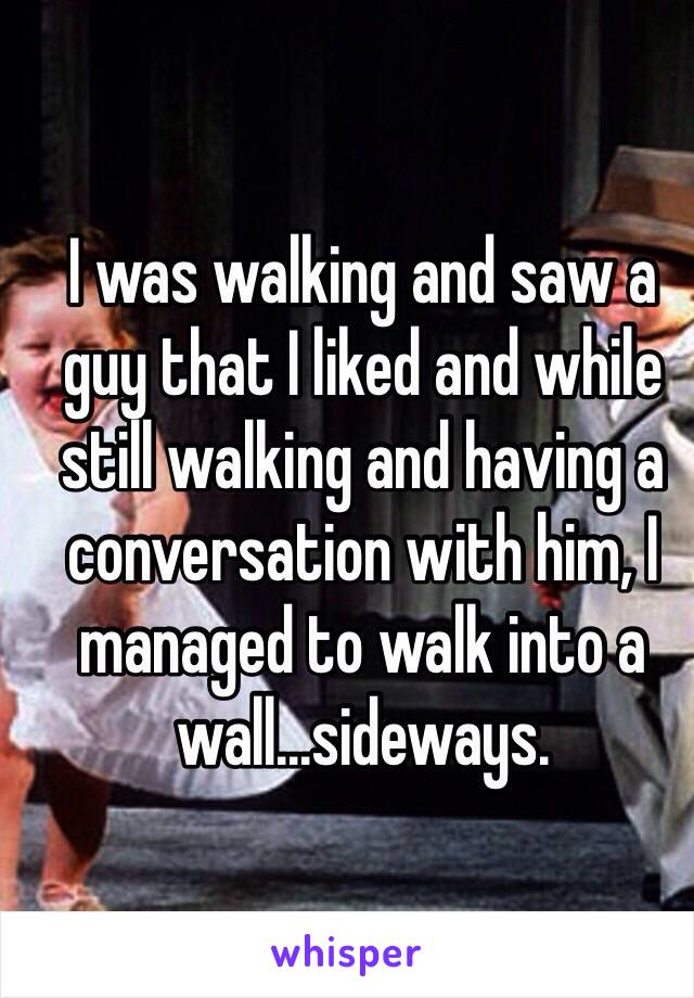 I was walking and saw a guy that I liked and while still walking and having a conversation with him, I managed to walk into a wall...sideways. 