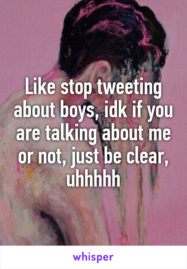 Like stop tweeting about boys, idk if you are talking about me or not, just be clear, uhhhhh