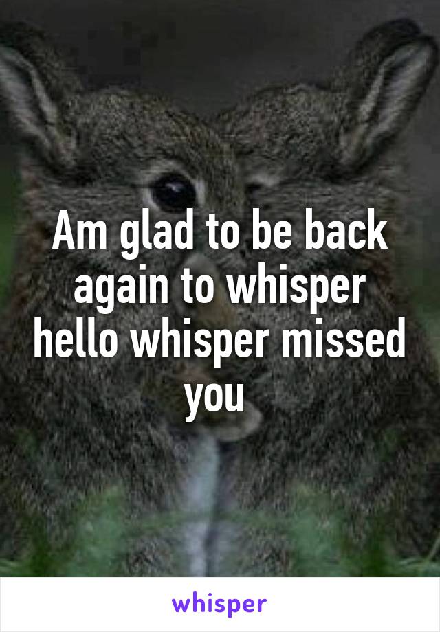 Am glad to be back again to whisper hello whisper missed you 